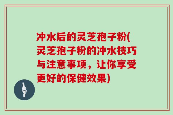 冲水后的灵芝孢子粉(灵芝孢子粉的冲水技巧与注意事项，让你享受更好的保健效果)