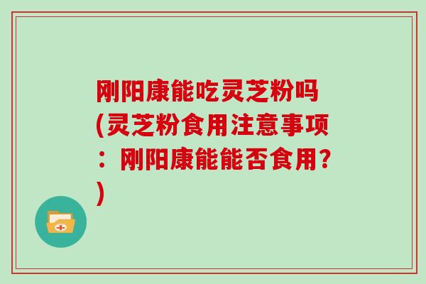刚阳康能吃灵芝粉吗 (灵芝粉食用注意事项:刚阳康能能否食用?)-第1张图片-灵芝大师 刚阳康能吃灵芝粉吗 (灵芝粉食用注意事项:刚阳康能能否食用?)-第1张图片-灵芝大师
