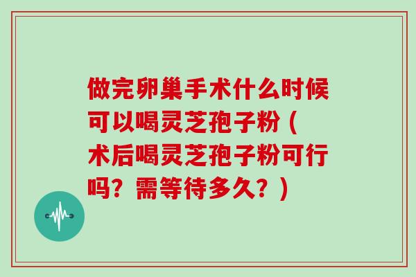 做完卵巢手术什么时候可以喝灵芝孢子粉 (术后喝灵芝孢子粉可行吗？需等待多久？)