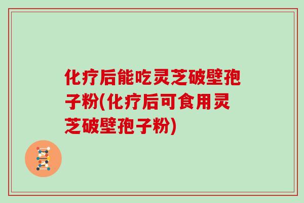 化疗后能吃灵芝破壁孢子粉(化疗后可食用灵芝破壁孢子粉)