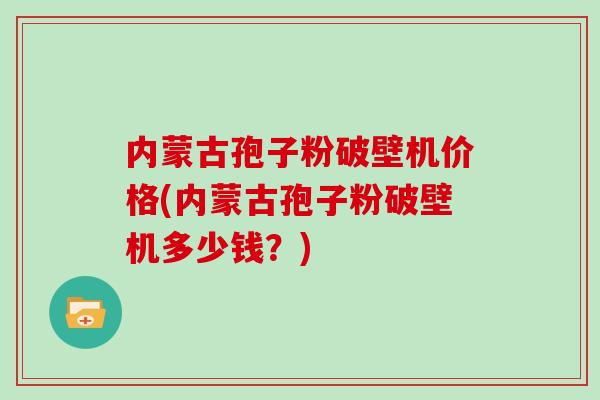 内蒙古孢子粉破壁机价格(内蒙古孢子粉破壁机多少钱？)