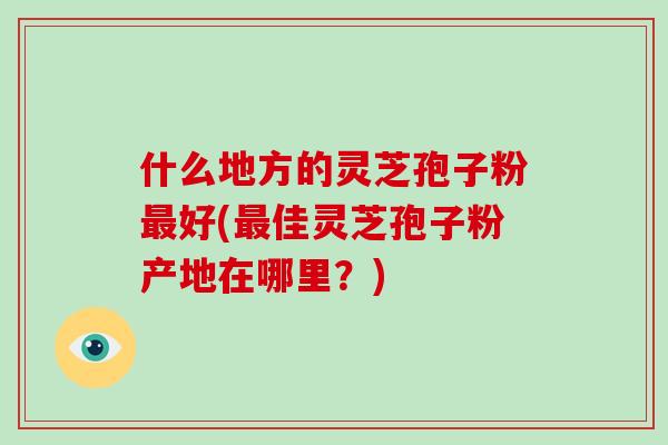 什么地方的灵芝孢子粉最好(最佳灵芝孢子粉产地在哪里？)