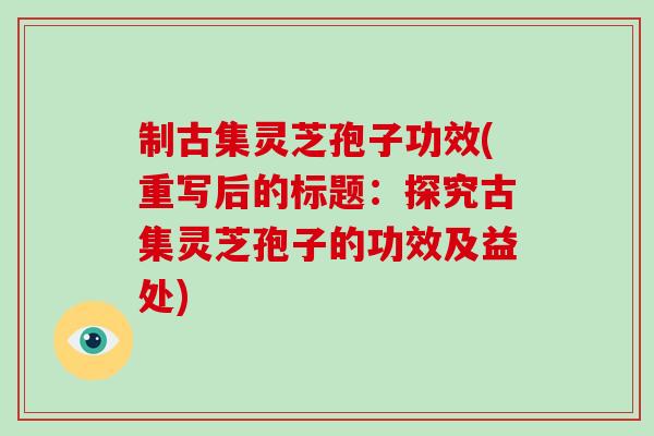 制古集灵芝孢子功效(重写后的标题：探究古集灵芝孢子的功效及益处)