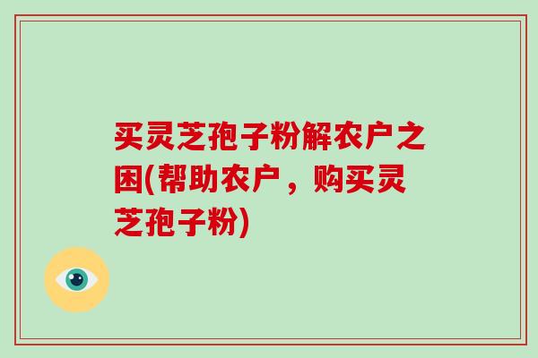 买灵芝孢子粉解农户之困(帮助农户，购买灵芝孢子粉)