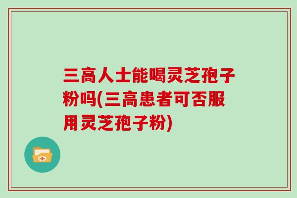 三高人士能喝灵芝孢子粉吗(三高患者可否服用灵芝孢子粉)