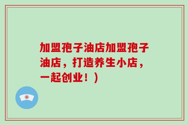 加盟孢子油店加盟孢子油店，打造养生小店，一起创业！)