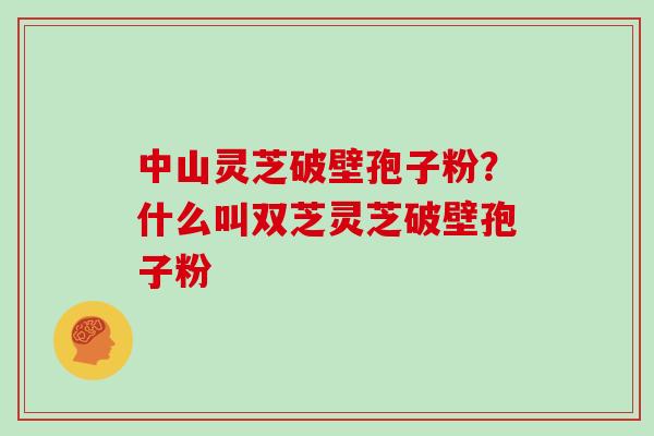 中山灵芝破壁孢子粉？什么叫双芝灵芝破壁孢子粉