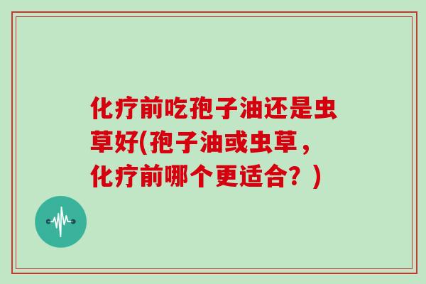 化疗前吃孢子油还是虫草好(孢子油或虫草，化疗前哪个更适合？)