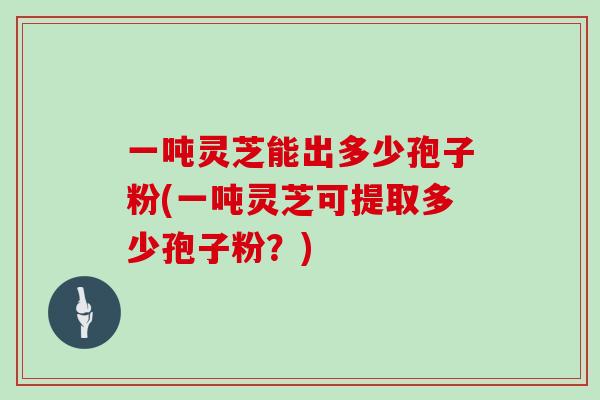 一吨灵芝能出多少孢子粉(一吨灵芝可提取多少孢子粉？)