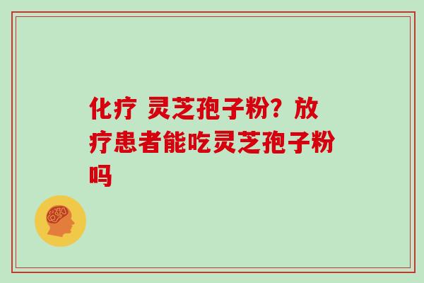 化疗 灵芝孢子粉？放疗患者能吃灵芝孢子粉吗