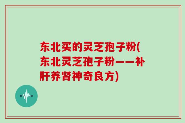 东北买的灵芝孢子粉(东北灵芝孢子粉——补肝养肾神奇良方)