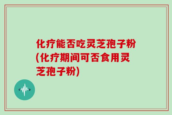 化疗能否吃灵芝孢子粉(化疗期间可否食用灵芝孢子粉)