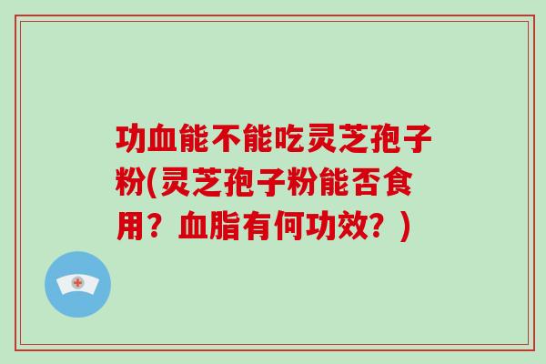 功血能不能吃灵芝孢子粉(灵芝孢子粉能否食用？血脂有何功效？)