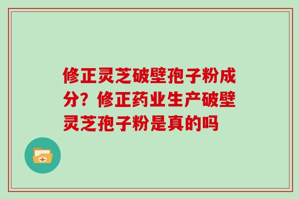 修正灵芝破壁孢子粉成分？修正药业生产破壁灵芝孢子粉是真的吗