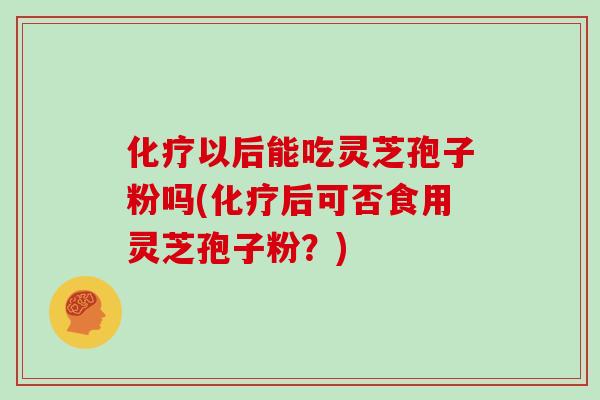 化疗以后能吃灵芝孢子粉吗(化疗后可否食用灵芝孢子粉？)