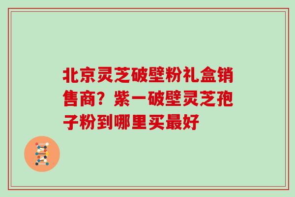 北京灵芝破壁粉礼盒销售商？紫一破壁灵芝孢子粉到哪里买最好