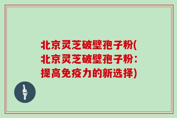 北京灵芝破壁孢子粉(北京灵芝破壁孢子粉：提高免疫力的新选择)