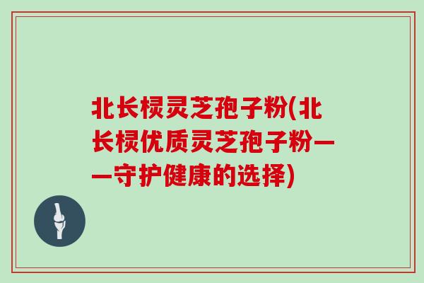 北长棂灵芝孢子粉(北长棂优质灵芝孢子粉——守护健康的选择)