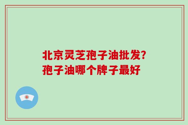 北京灵芝孢子油批发？孢子油哪个牌子最好