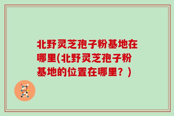 北野灵芝孢子粉基地在哪里(北野灵芝孢子粉基地的位置在哪里？)