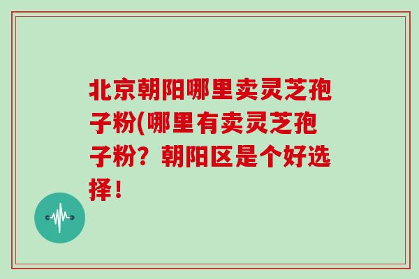 北京朝阳哪里卖灵芝孢子粉(哪里有卖灵芝孢子粉？朝阳区是个好选择！