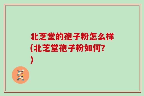北芝堂的孢子粉怎么样(北芝堂孢子粉如何？)