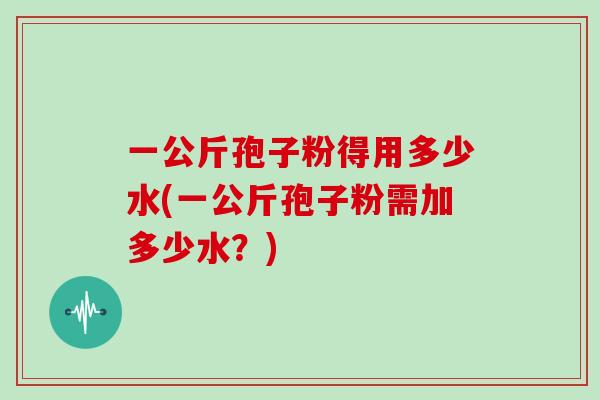 一公斤孢子粉得用多少水(一公斤孢子粉需加多少水？)