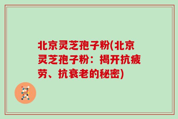 北京灵芝孢子粉(北京灵芝孢子粉：揭开抗疲劳、抗衰老的秘密)