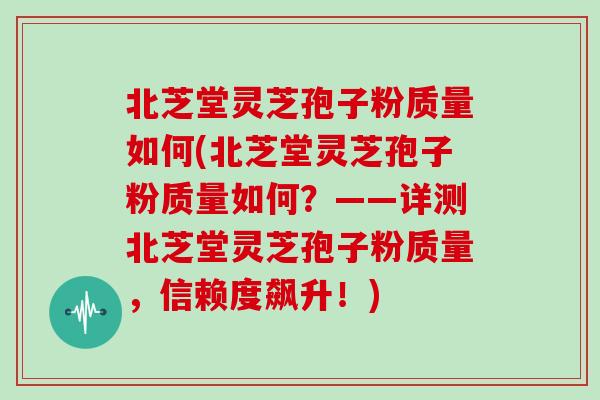 北芝堂灵芝孢子粉质量如何(北芝堂灵芝孢子粉质量如何？——详测北芝堂灵芝孢子粉质量，信赖度飙升！)
