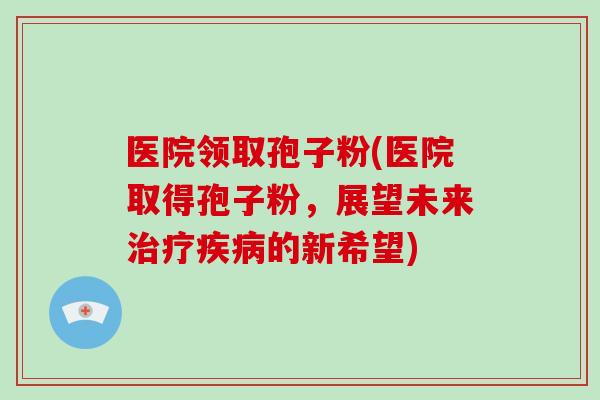 医院领取孢子粉(医院取得孢子粉，展望未来治疗疾病的新希望)