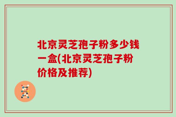 北京灵芝孢子粉多少钱一盒(北京灵芝孢子粉价格及推荐)