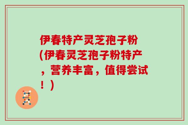 伊春特产灵芝孢子粉 (伊春灵芝孢子粉特产，营养丰富，值得尝试！)