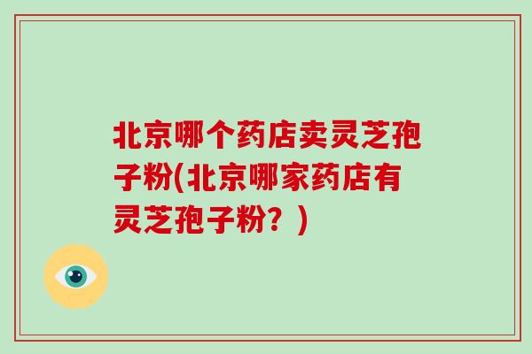 北京哪个药店卖灵芝孢子粉(北京哪家药店有灵芝孢子粉？)