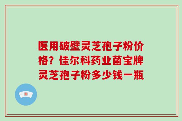 医用破壁灵芝孢子粉价格？佳尔科药业菌宝牌灵芝孢子粉多少钱一瓶
