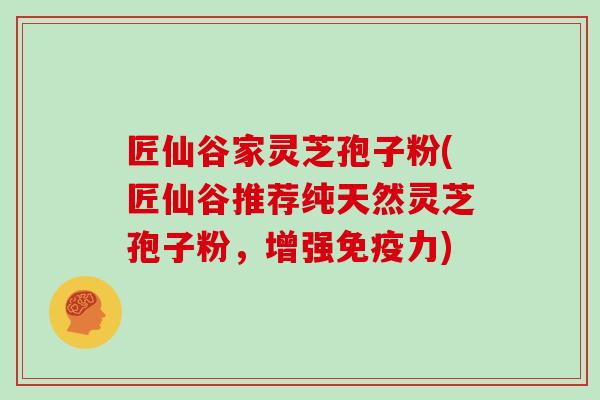 匠仙谷家灵芝孢子粉(匠仙谷推荐纯天然灵芝孢子粉,增强免疫力)-第1张图片-灵芝大师 匠仙谷家灵芝孢子粉(匠仙谷推荐纯天然灵芝孢子粉,增强免疫力)-第1张图片-灵芝大师