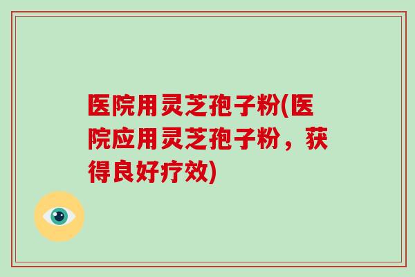 医院用灵芝孢子粉(医院应用灵芝孢子粉，获得良好疗效)