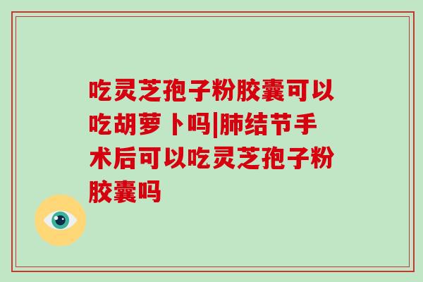 吃灵芝孢子粉胶囊可以吃胡萝卜吗|肺结节手术后可以吃灵芝孢子粉胶囊吗-第1张图片-灵芝大师 吃灵芝孢子粉胶囊可以吃胡萝卜吗|肺结节手术后可以吃灵芝孢子粉胶囊吗-第1张图片-灵芝大师