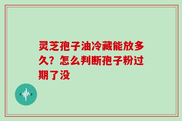 灵芝孢子油冷藏能放多久？怎么判断孢子粉过期了没