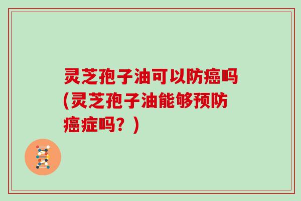 灵芝孢子油可以防癌吗(灵芝孢子油能够预防癌症吗？)