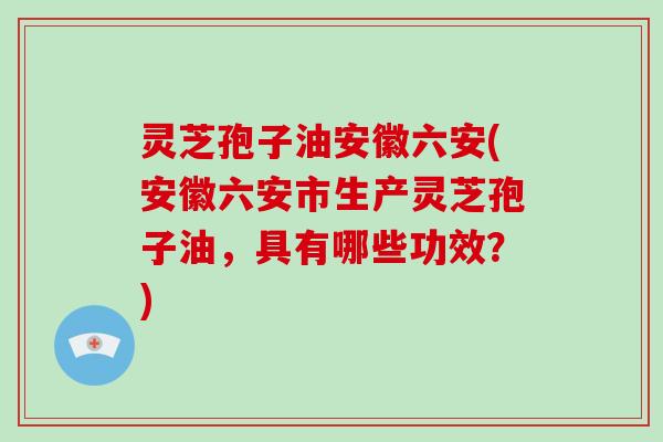 灵芝孢子油安徽六安(安徽六安市生产灵芝孢子油，具有哪些功效？)