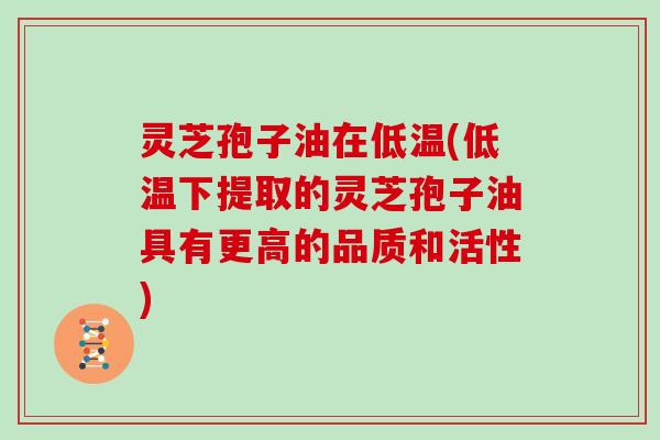 灵芝孢子油在低温(低温下提取的灵芝孢子油具有更高的品质和活性)