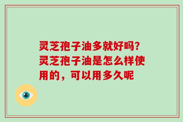 灵芝孢子油多就好吗？灵芝孢子油是怎么样使用的，可以用多久呢
