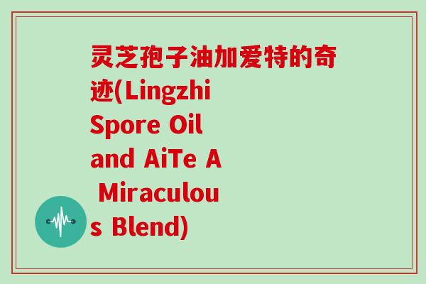 灵芝孢子油加爱特的奇迹(Lingzhi Spore Oil and AiTe A Miraculous Blend)