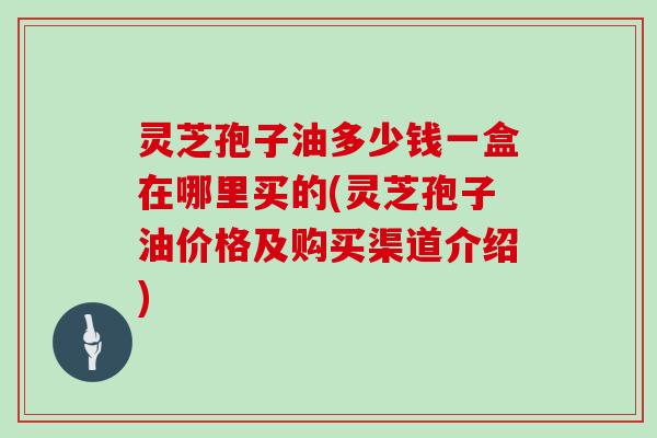 灵芝孢子油多少钱一盒在哪里买的(灵芝孢子油价格及购买渠道介绍)