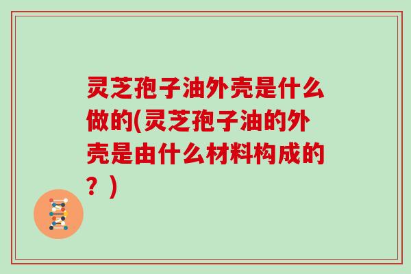 灵芝孢子油外壳是什么做的(灵芝孢子油的外壳是由什么材料构成的？)