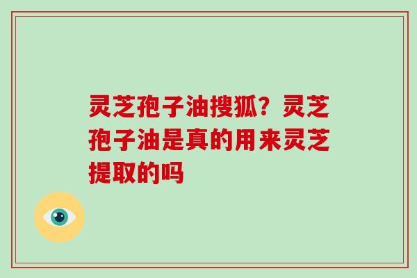 灵芝孢子油搜狐？灵芝孢子油是真的用来灵芝提取的吗