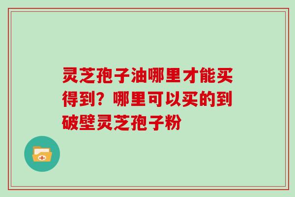 灵芝孢子油哪里才能买得到？哪里可以买的到破壁灵芝孢子粉