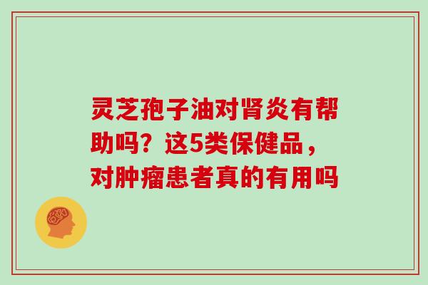 灵芝孢子油对肾炎有帮助吗？这5类保健品，对肿瘤患者真的有用吗