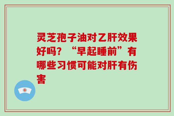 灵芝孢子油对乙肝效果好吗？“早起睡前”有哪些习惯可能对肝有伤害