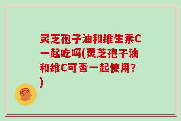 灵芝孢子油和维生素C一起吃吗(灵芝孢子油和维C可否一起使用？)